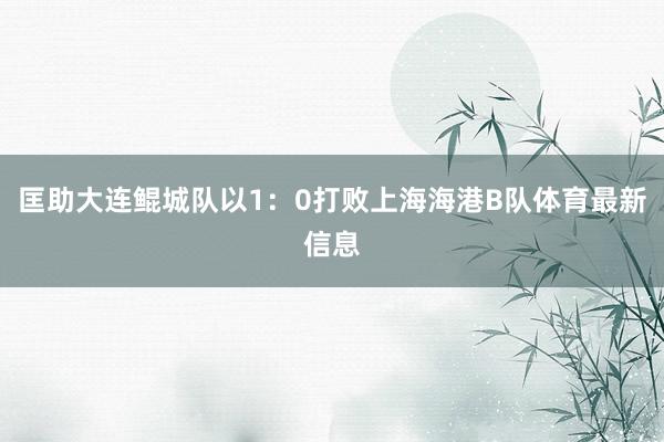 匡助大连鲲城队以1：0打败上海海港B队体育最新信息