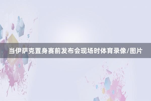 当伊萨克置身赛前发布会现场时体育录像/图片