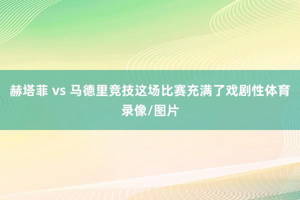 赫塔菲 vs 马德里竞技这场比赛充满了戏剧性体育录像/图片