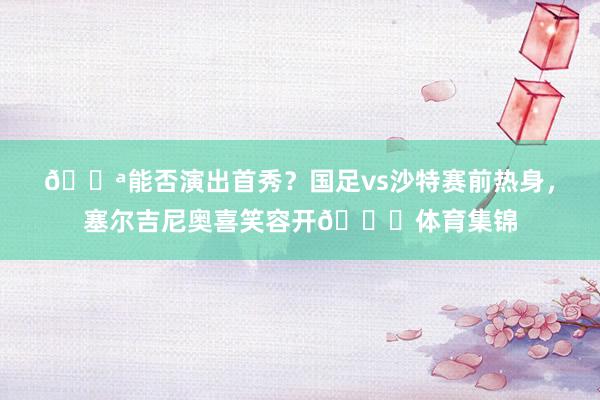💪能否演出首秀？国足vs沙特赛前热身，塞尔吉尼奥喜笑容开😁体育集锦
