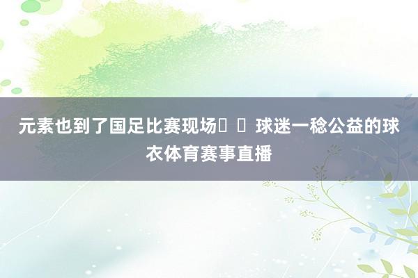 元素也到了国足比赛现场☺️球迷一稔公益的球衣体育赛事直播