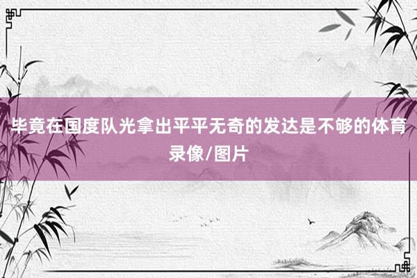 毕竟在国度队光拿出平平无奇的发达是不够的体育录像/图片