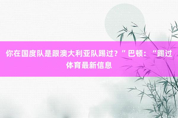 你在国度队是跟澳大利亚队踢过？”巴顿：“踢过体育最新信息