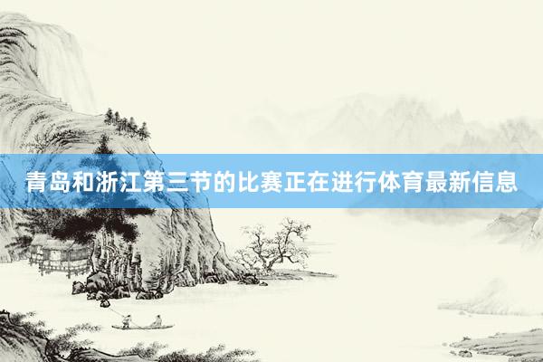 青岛和浙江第三节的比赛正在进行体育最新信息