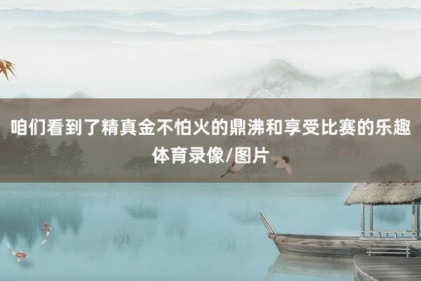 咱们看到了精真金不怕火的鼎沸和享受比赛的乐趣体育录像/图片