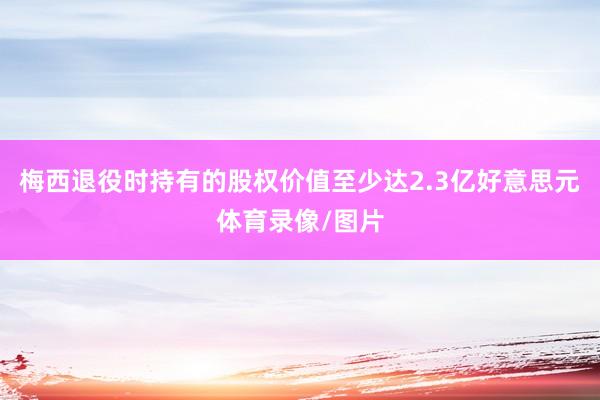 梅西退役时持有的股权价值至少达2.3亿好意思元体育录像/图片