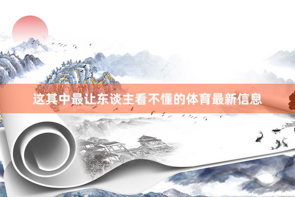 这其中最让东谈主看不懂的体育最新信息