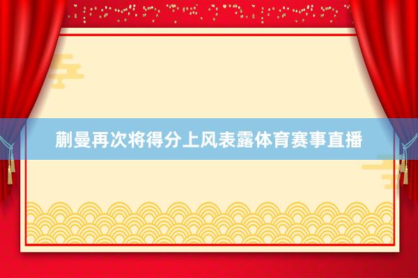 蒯曼再次将得分上风表露体育赛事直播
