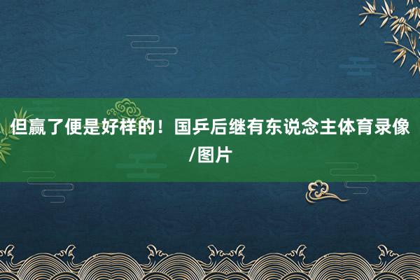但赢了便是好样的！国乒后继有东说念主体育录像/图片