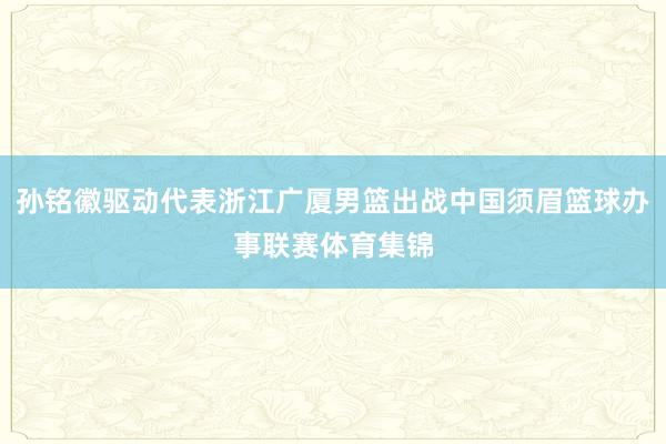 孙铭徽驱动代表浙江广厦男篮出战中国须眉篮球办事联赛体育集锦