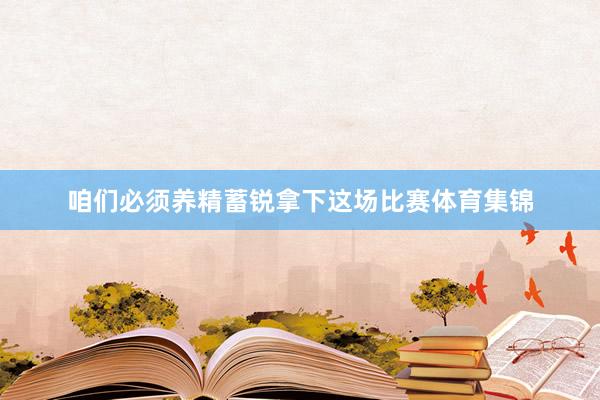 咱们必须养精蓄锐拿下这场比赛体育集锦