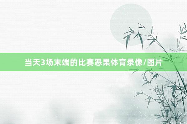 当天3场末端的比赛恶果体育录像/图片