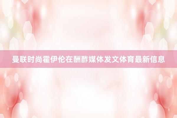 曼联时尚霍伊伦在酬酢媒体发文体育最新信息