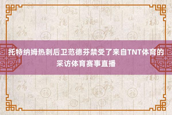 托特纳姆热刺后卫范德芬禁受了来自TNT体育的采访体育赛事直播