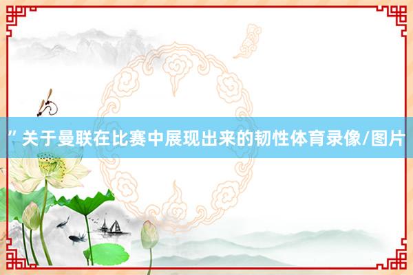 ”关于曼联在比赛中展现出来的韧性体育录像/图片