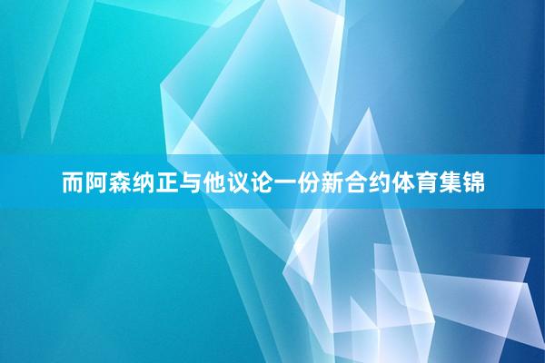 而阿森纳正与他议论一份新合约体育集锦