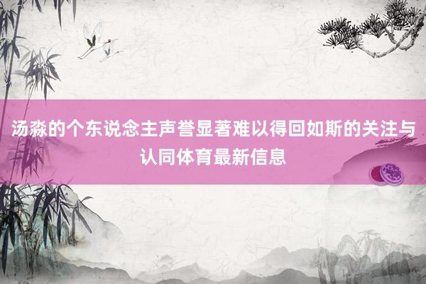 汤淼的个东说念主声誉显著难以得回如斯的关注与认同体育最新信息