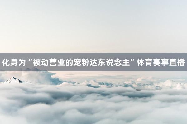 化身为“被动营业的宠粉达东说念主”体育赛事直播