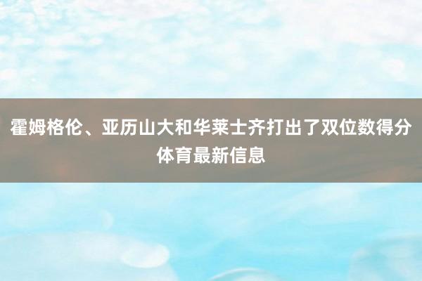 霍姆格伦、亚历山大和华莱士齐打出了双位数得分体育最新信息