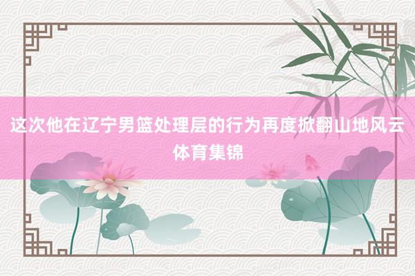 这次他在辽宁男篮处理层的行为再度掀翻山地风云体育集锦