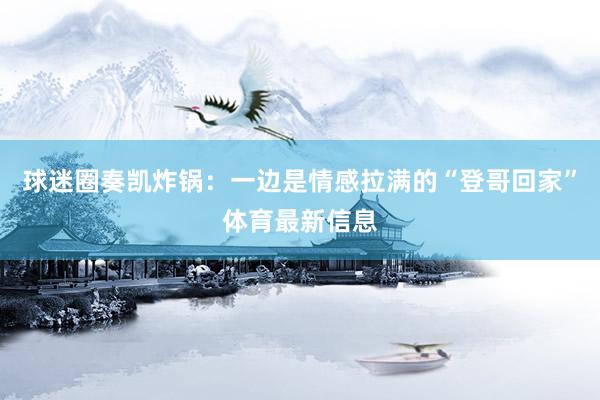 球迷圈奏凯炸锅：一边是情感拉满的“登哥回家”体育最新信息