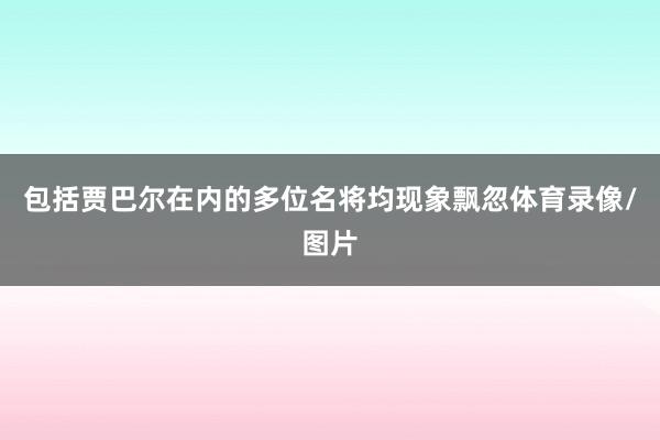 包括贾巴尔在内的多位名将均现象飘忽体育录像/图片