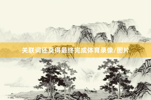 关联词还莫得最终完成体育录像/图片