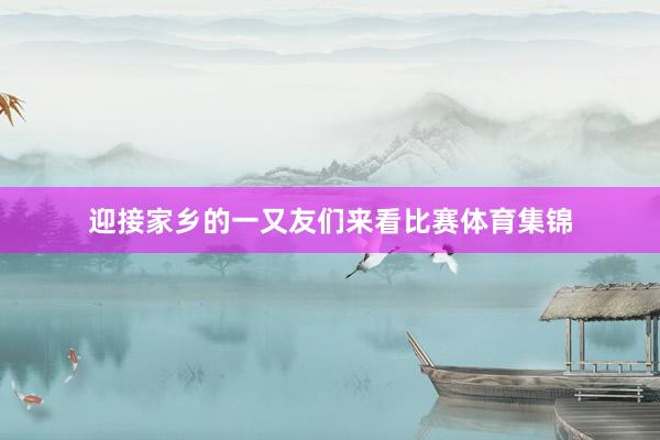 迎接家乡的一又友们来看比赛体育集锦