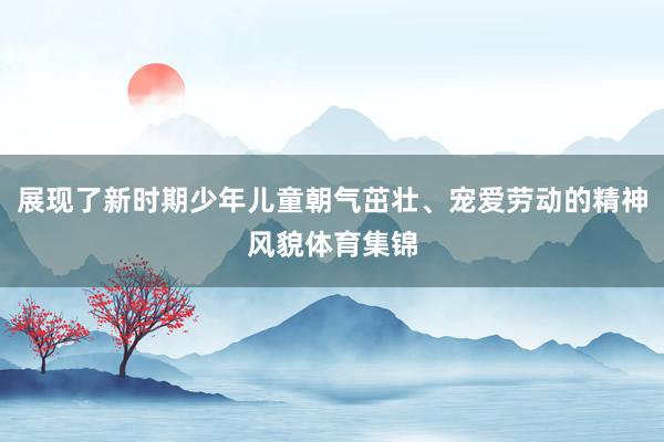 展现了新时期少年儿童朝气茁壮、宠爱劳动的精神风貌体育集锦