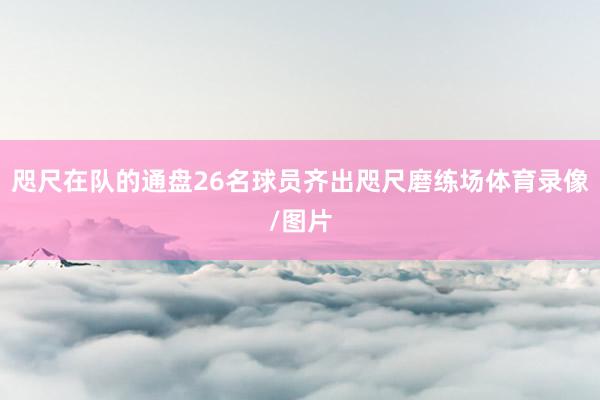 咫尺在队的通盘26名球员齐出咫尺磨练场体育录像/图片