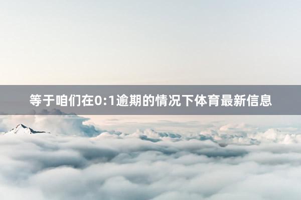 等于咱们在0:1逾期的情况下体育最新信息