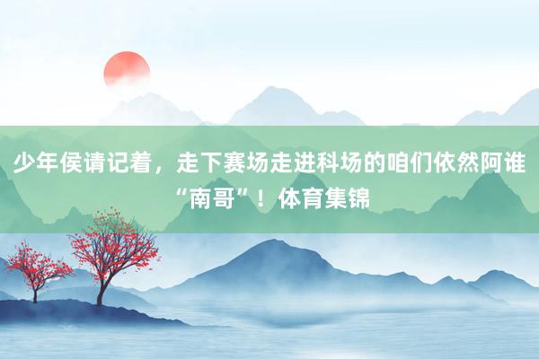 少年侯请记着,走下赛场走进科场的咱们依然阿谁“南哥”!体育集锦