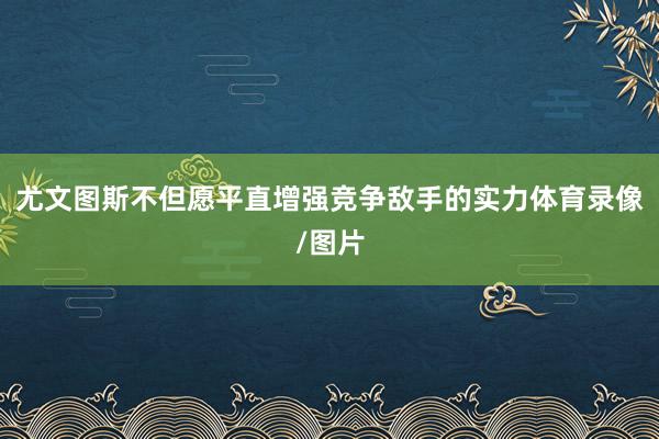 尤文图斯不但愿平直增强竞争敌手的实力体育录像/图片