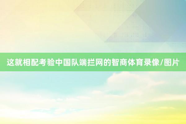 这就相配考验中国队端拦网的智商体育录像/图片