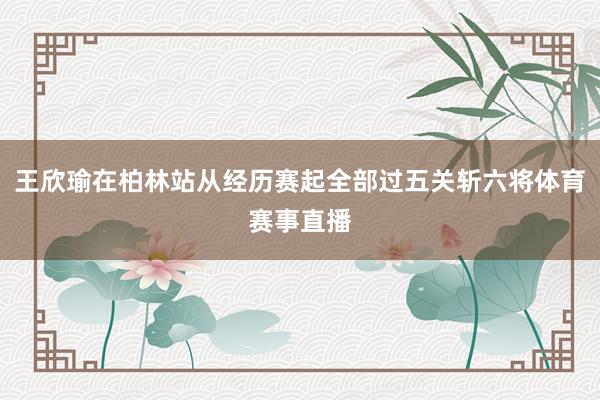 王欣瑜在柏林站从经历赛起全部过五关斩六将体育赛事直播