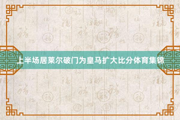 上半场居莱尔破门为皇马扩大比分体育集锦