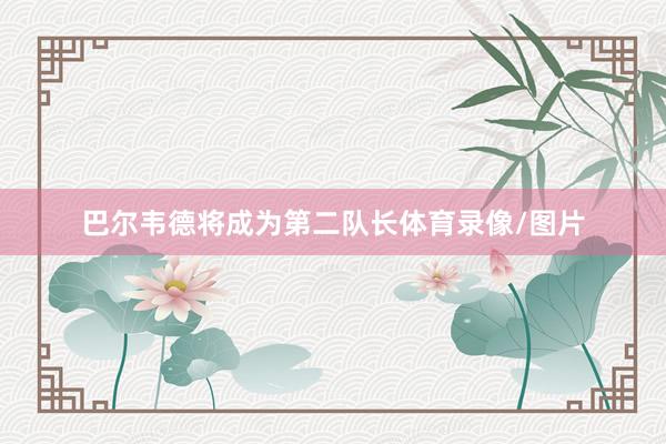 巴尔韦德将成为第二队长体育录像/图片