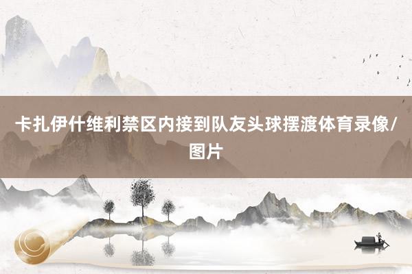 卡扎伊什维利禁区内接到队友头球摆渡体育录像/图片