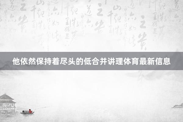 他依然保持着尽头的低合并讲理体育最新信息