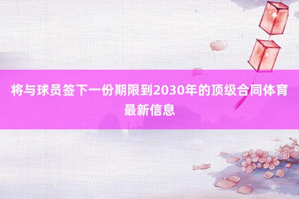 将与球员签下一份期限到2030年的顶级合同体育最新信息
