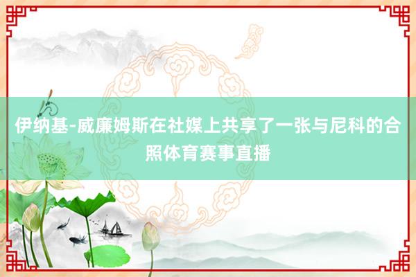 伊纳基-威廉姆斯在社媒上共享了一张与尼科的合照体育赛事直播