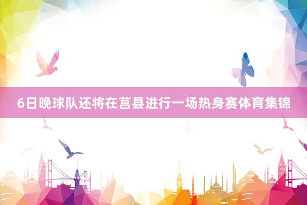 6日晚球队还将在莒县进行一场热身赛体育集锦