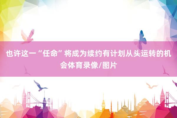 也许这一“任命”将成为续约有计划从头运转的机会体育录像/图片