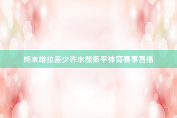 终末维拉差少许未能扳平体育赛事直播