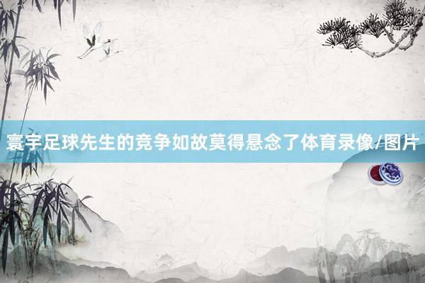 寰宇足球先生的竞争如故莫得悬念了体育录像/图片