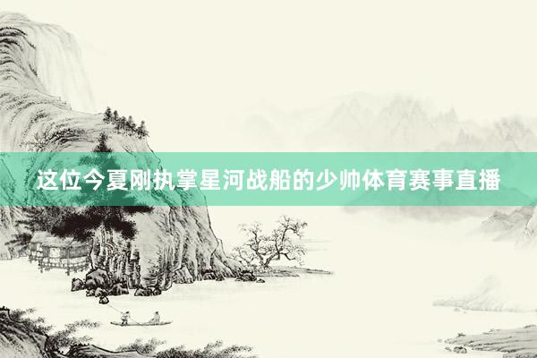 这位今夏刚执掌星河战船的少帅体育赛事直播
