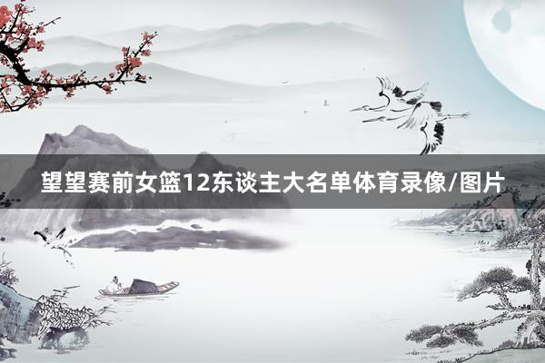 望望赛前女篮12东谈主大名单体育录像/图片