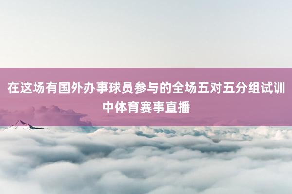 在这场有国外办事球员参与的全场五对五分组试训中体育赛事直播