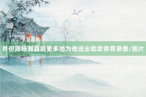 并但愿杨瀚森能更多地为他送出助攻体育录像/图片