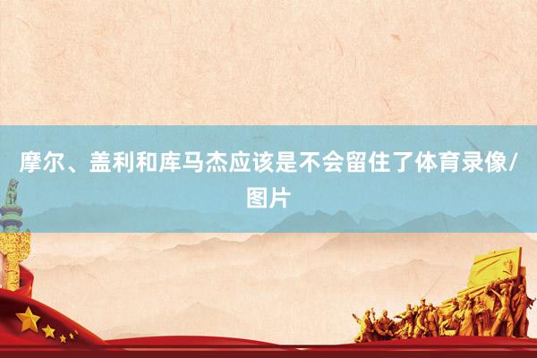摩尔、盖利和库马杰应该是不会留住了体育录像/图片